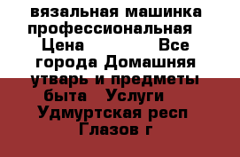 вязальная машинка профессиональная › Цена ­ 15 000 - Все города Домашняя утварь и предметы быта » Услуги   . Удмуртская респ.,Глазов г.